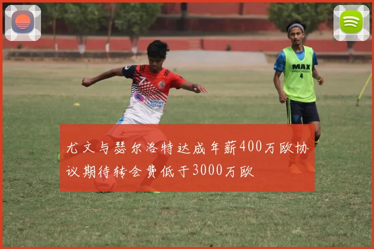 尤文与瑟尔洛特达成年薪400万欧协议期待转会费低于3000万欧
