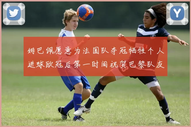 姆巴佩愿意为法国队夺冠牺牲个人进球欧冠后第一时间祝贺巴黎队友