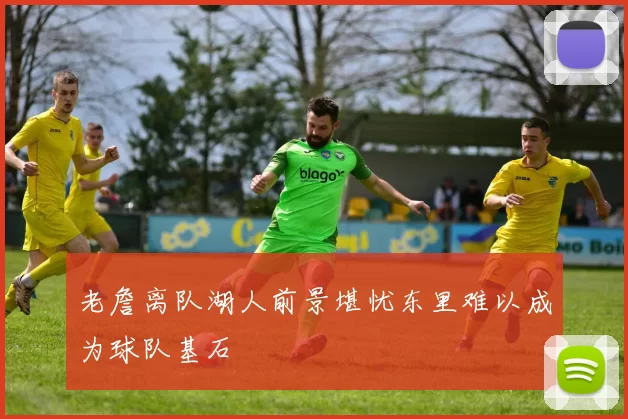 老詹离队湖人前景堪忧东里难以成为球队基石