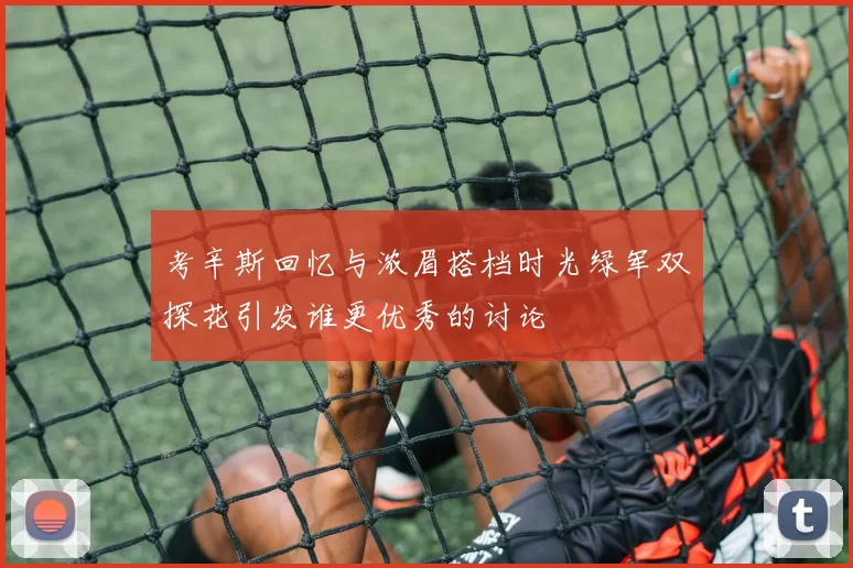 考辛斯回忆与浓眉搭档时光绿军双探花引发谁更优秀的讨论