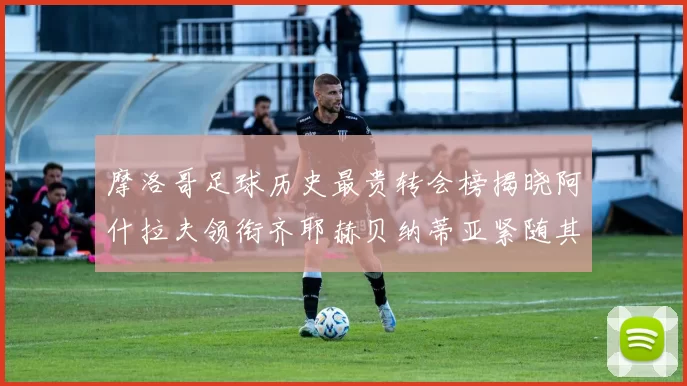 摩洛哥足球历史最贵转会榜揭晓阿什拉夫领衔齐耶赫贝纳蒂亚紧随其后