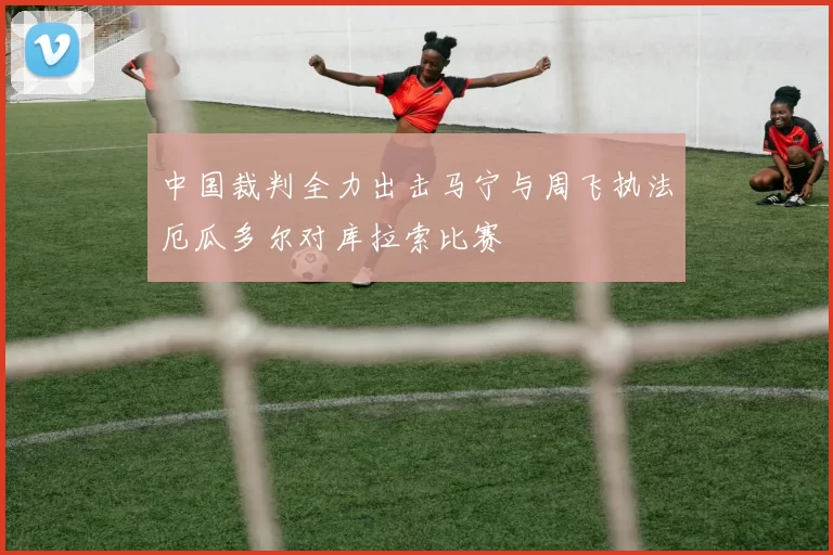 中国裁判全力出击马宁与周飞执法厄瓜多尔对库拉索比赛