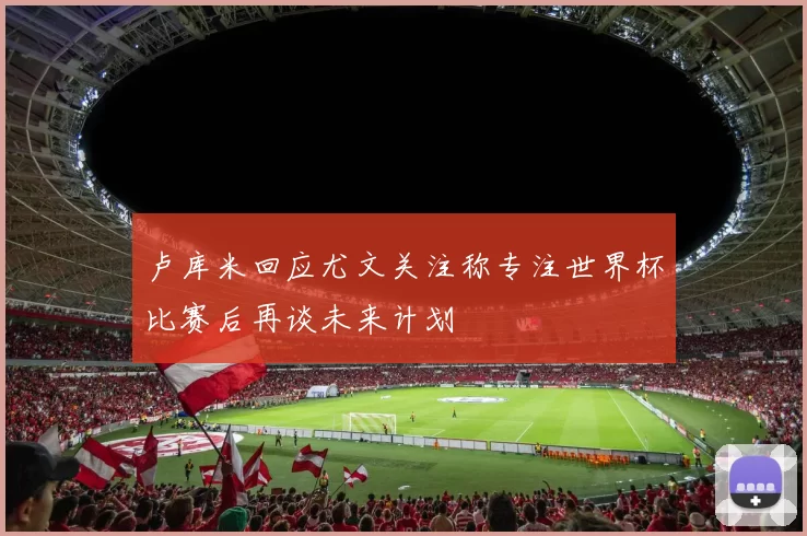 卢库米回应尤文关注称专注世界杯比赛后再谈未来计划